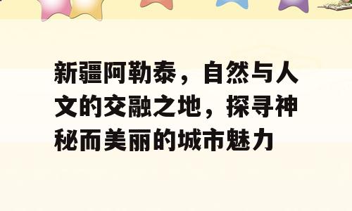 新疆阿勒泰，自然与人文的交融之地，探寻神秘而美丽的城市魅力