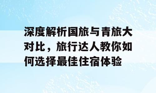 深度解析国旅与青旅大对比，旅行达人教你如何选择最佳住宿体验