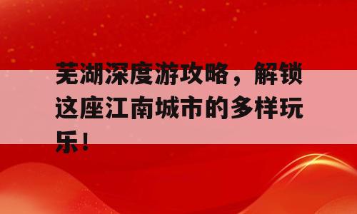 芜湖深度游攻略，解锁这座江南城市的多样玩乐！