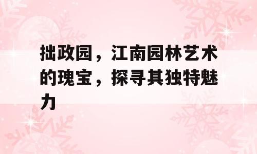 拙政园，江南园林艺术的瑰宝，探寻其独特魅力