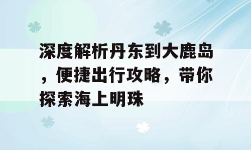 深度解析丹东到大鹿岛，便捷出行攻略，带你探索海上明珠