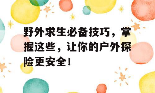 野外求生必备技巧，掌握这些，让你的户外探险更安全！