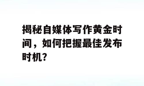 揭秘自媒体写作黄金时间，如何把握最佳发布时机？