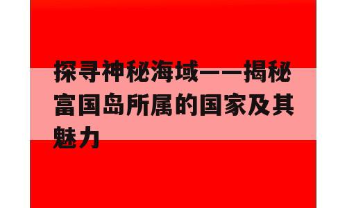 探寻神秘海域——揭秘富国岛所属的国家及其魅力