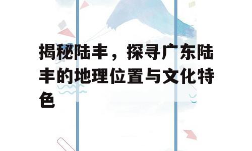 揭秘陆丰，探寻广东陆丰的地理位置与文化特色