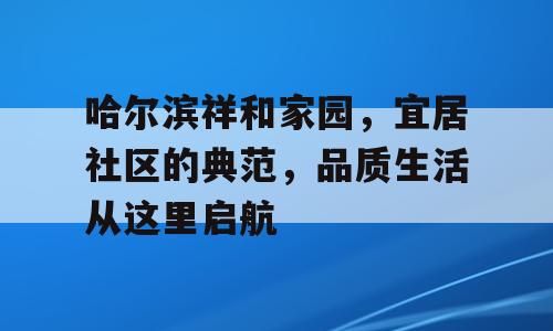 哈尔滨祥和家园，宜居社区的典范，品质生活从这里启航