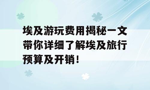 埃及游玩费用揭秘一文带你详细了解埃及旅行预算及开销！