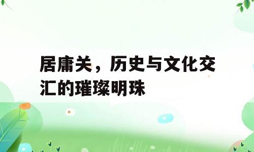 居庸关，历史与文化交汇的璀璨明珠