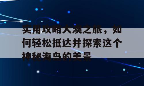 实用攻略大澳之旅，如何轻松抵达并探索这个神秘海岛的美景