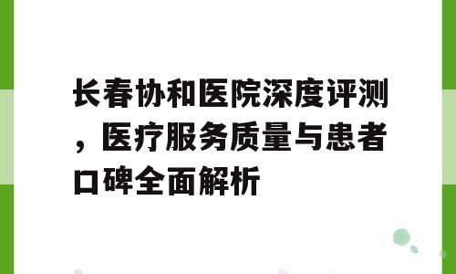 长春协和医院深度评测，医疗服务质量与患者口碑全面解析