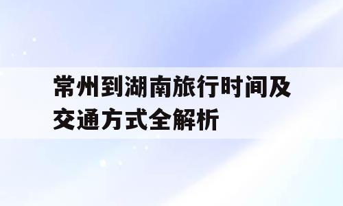 常州到湖南旅行时间及交通方式全解析
