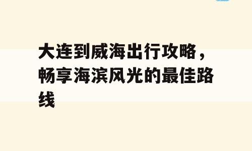 大连到威海出行攻略，畅享海滨风光的最佳路线