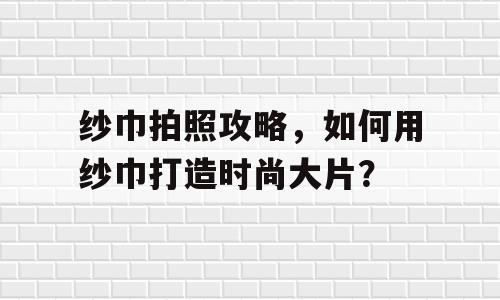 纱巾拍照攻略，如何用纱巾打造时尚大片？