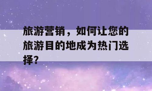 旅游营销，如何让您的旅游目的地成为热门选择？