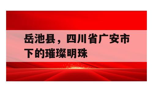 岳池县，四川省广安市下的璀璨明珠
