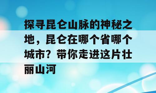 探寻昆仑山脉的神秘之地，昆仑在哪个省哪个城市？带你走进这片壮丽山河