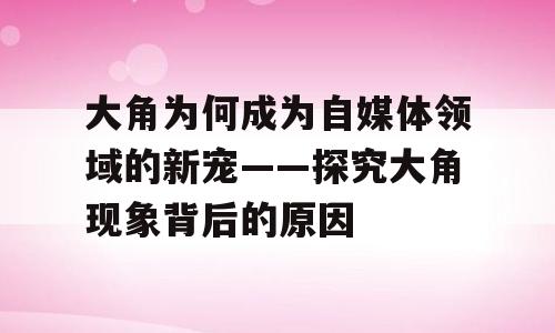 大角为何成为自媒体领域的新宠——探究大角现象背后的原因