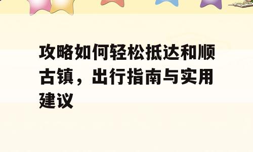 攻略如何轻松抵达和顺古镇，出行指南与实用建议