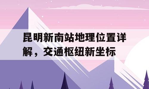 昆明新南站地理位置详解，交通枢纽新坐标