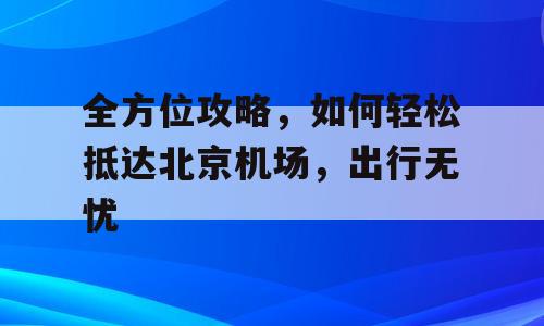 全方位攻略，如何轻松抵达北京机场，出行无忧