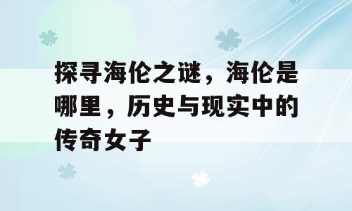 探寻海伦之谜，海伦是哪里，历史与现实中的传奇女子