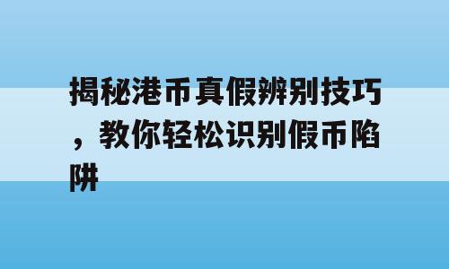 揭秘港币真假辨别技巧，教你轻松识别假币陷阱