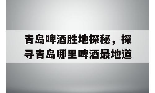青岛啤酒胜地探秘，探寻青岛哪里啤酒最地道