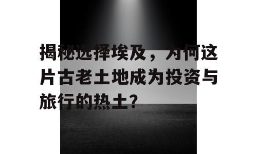揭秘选择埃及，为何这片古老土地成为投资与旅行的热土？