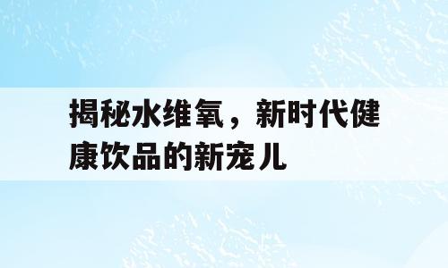 揭秘水维氧，新时代健康饮品的新宠儿