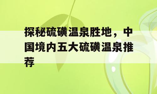 探秘硫磺温泉胜地，中国境内五大硫磺温泉推荐