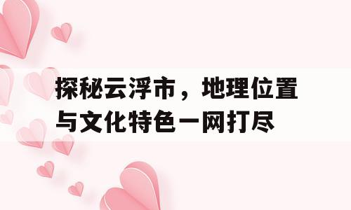 探秘云浮市，地理位置与文化特色一网打尽