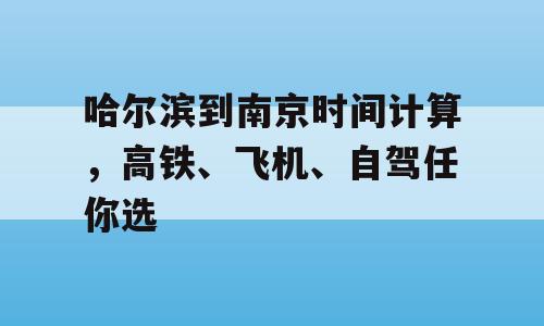 哈尔滨到南京时间计算，高铁、飞机、自驾任你选