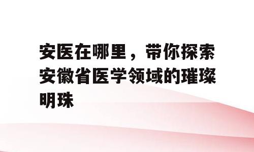 安医在哪里，带你探索安徽省医学领域的璀璨明珠