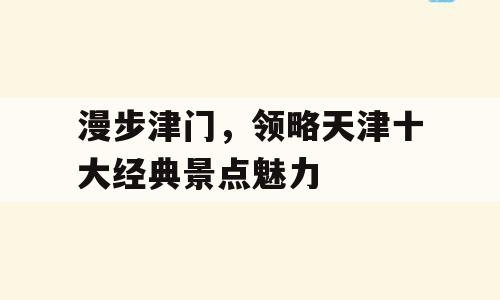 漫步津门，领略天津十大经典景点魅力
