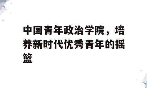 中国青年政治学院，培养新时代优秀青年的摇篮