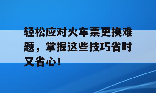 轻松应对火车票更换难题，掌握这些技巧省时又省心！