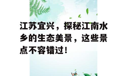 江苏宜兴，探秘江南水乡的生态美景，这些景点不容错过！