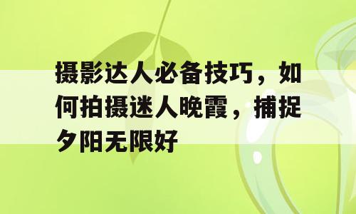 摄影达人必备技巧，如何拍摄迷人晚霞，捕捉夕阳无限好