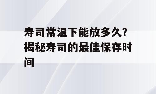 寿司常温下能放多久？揭秘寿司的最佳保存时间