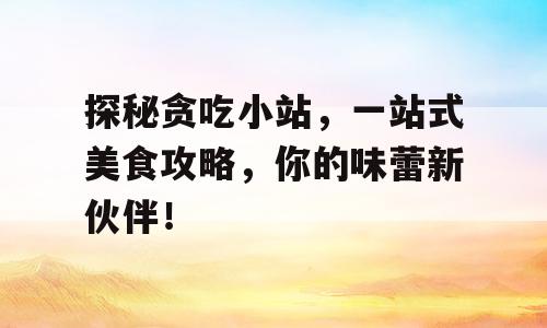 探秘贪吃小站，一站式美食攻略，你的味蕾新伙伴！