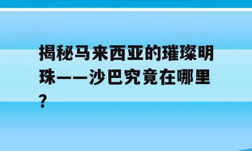 揭秘马来西亚的璀璨明珠——沙巴究竟在哪里？
