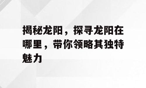 揭秘龙阳，探寻龙阳在哪里，带你领略其独特魅力