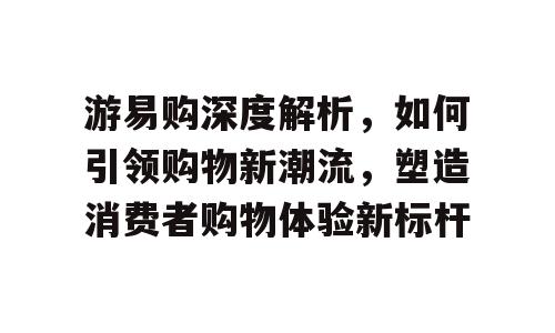 游易购深度解析，如何引领购物新潮流，塑造消费者购物体验新标杆