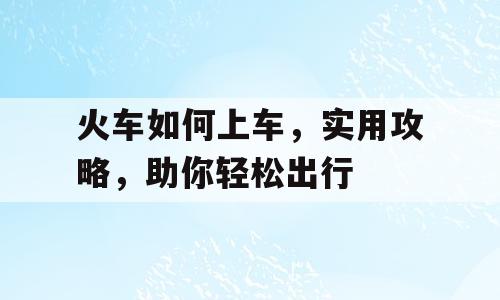 火车如何上车，实用攻略，助你轻松出行