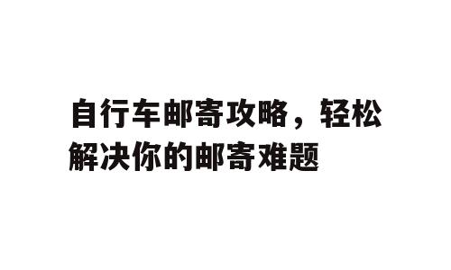 自行车邮寄攻略，轻松解决你的邮寄难题