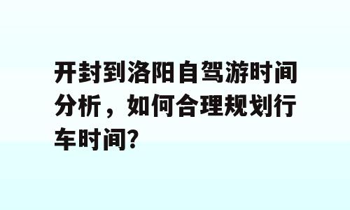 开封到洛阳自驾游时间分析，如何合理规划行车时间？