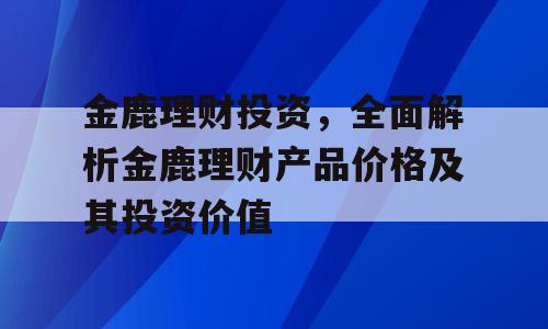金鹿理财投资，全面解析金鹿理财产品价格及其投资价值