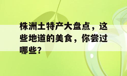 株洲土特产大盘点，这些地道的美食，你尝过哪些？