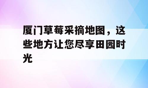 厦门草莓采摘地图，这些地方让您尽享田园时光