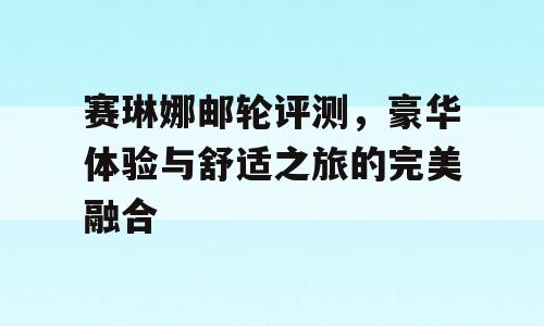 赛琳娜邮轮评测，豪华体验与舒适之旅的完美融合